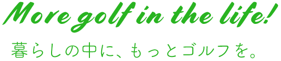 More golf in the life! 暮らしの中に、もっとゴルフを。